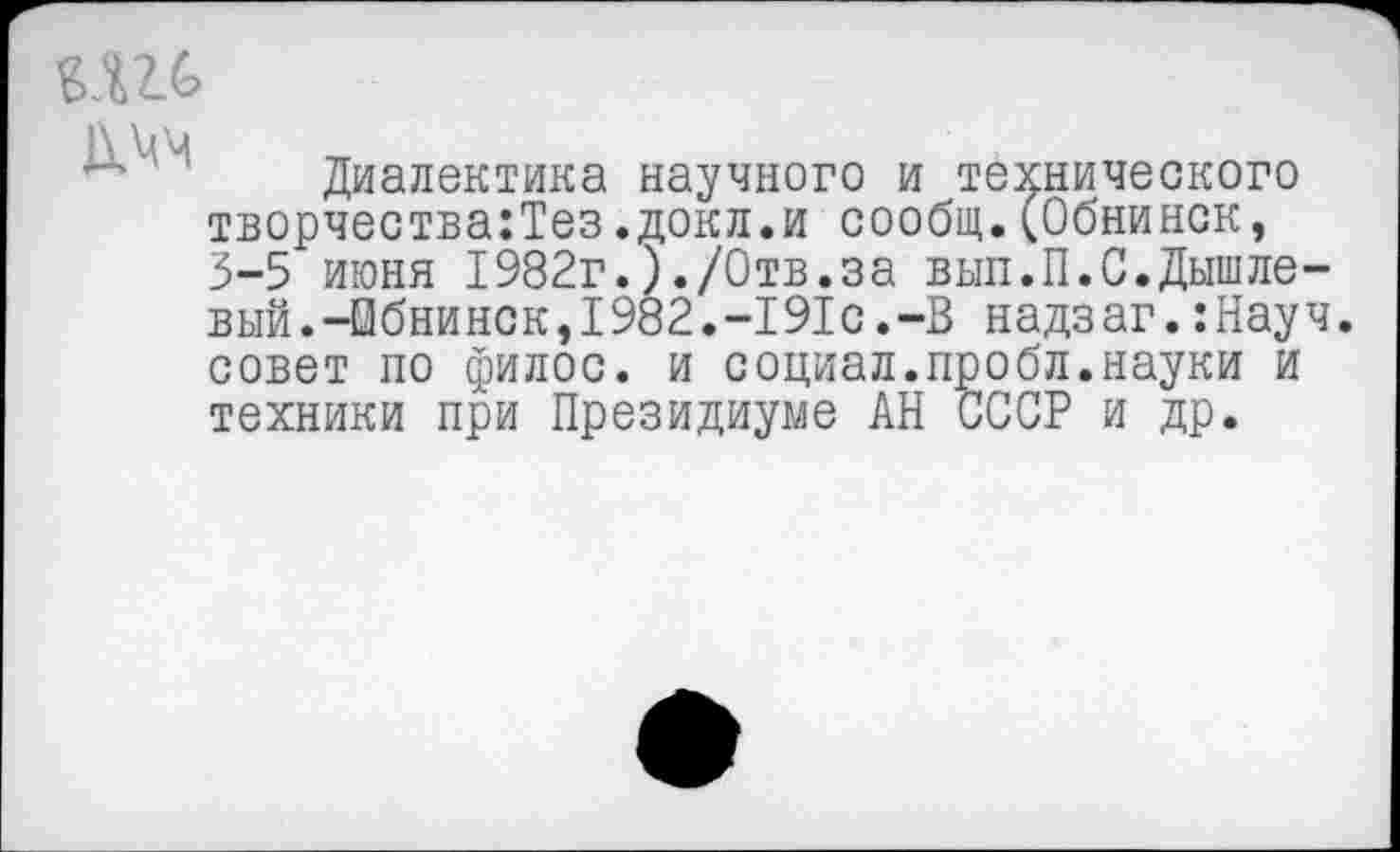 ﻿Диалектика научного и технического творчества:Тез.докл.и сообщ.(Обнинск, 3-5 июня 1982г.)./Отв.за вып.П.С.Дышлевый.-Обнинск,1982.-191с.-В надзаг.:Науч. совет по филос. и социал.пробл.науки и техники при Президиуме АН СССР и др.